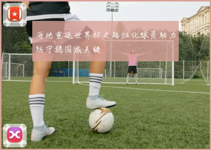 海地重返世界杯之路归化球员助力防守稳固成关键