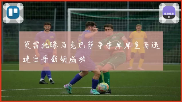 莫雷托曝马竞巴萨争夺库库皇马迅速出手截胡成功