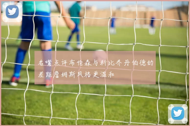 名嘴点评布伦森与科比乔丹伯德的差距詹姆斯风格更温和