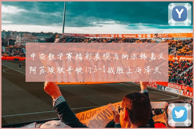 申花教学赛精彩表现马纳法韩嘉文阿苏埃联手破门3-1战胜上海泽天
