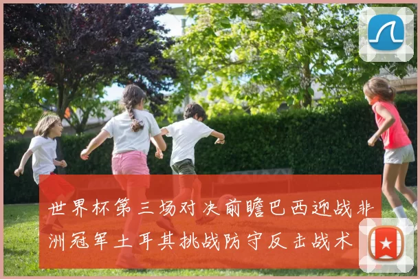 世界杯第三场对决前瞻巴西迎战非洲冠军土耳其挑战防守反击战术