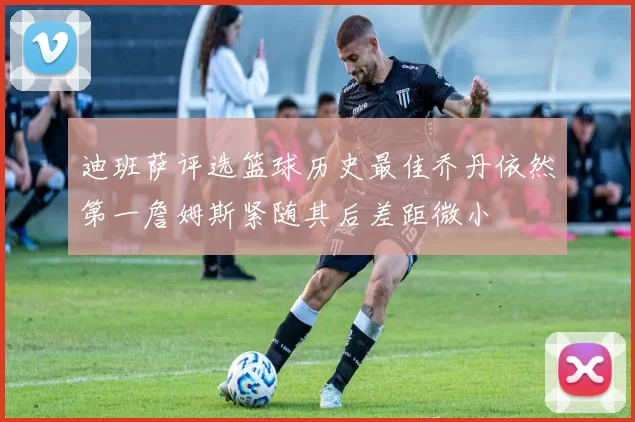 迪班萨评选篮球历史最佳乔丹依然第一詹姆斯紧随其后差距微小