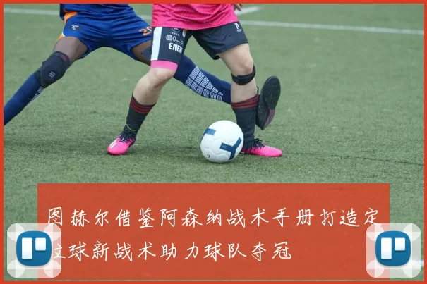 图赫尔借鉴阿森纳战术手册打造定位球新战术助力球队夺冠