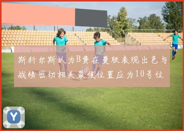 斯科尔斯认为B费在曼联表现出色与战绩密切相关最佳位置应为10号位