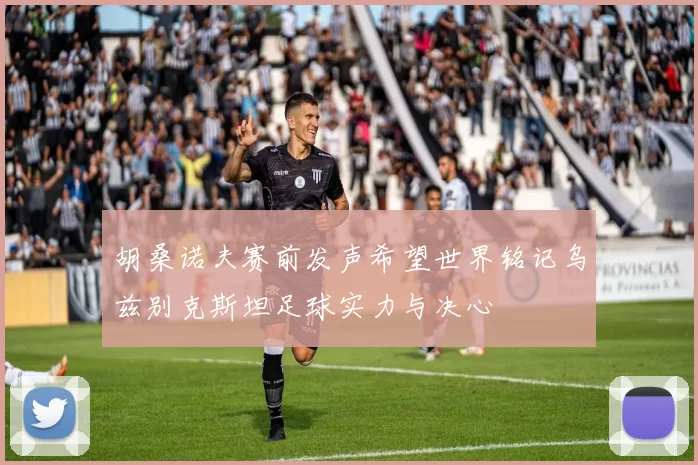 胡桑诺夫赛前发声希望世界铭记乌兹别克斯坦足球实力与决心