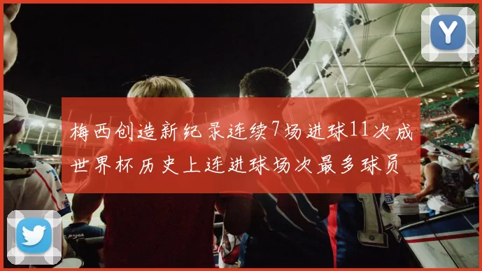 梅西创造新纪录连续7场进球11次成世界杯历史上连进球场次最多球员