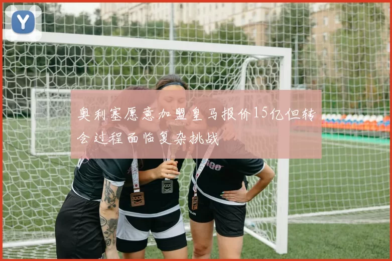 奥利塞愿意加盟皇马报价15亿但转会过程面临复杂挑战