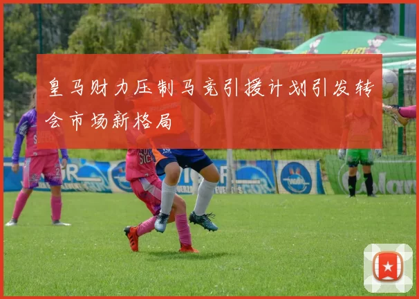 皇马财力压制马竞引援计划引发转会市场新格局