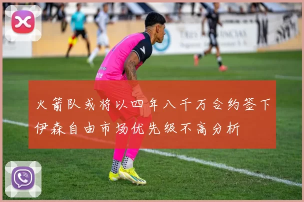 火箭队或将以四年八千万合约签下伊森自由市场优先级不高分析