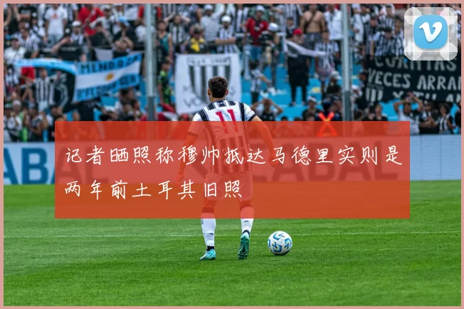 记者晒照称穆帅抵达马德里实则是两年前土耳其旧照