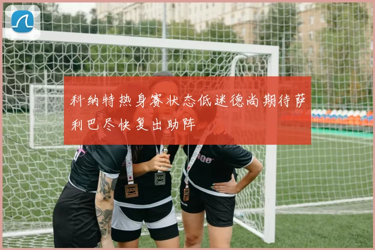 科纳特热身赛状态低迷德尚期待萨利巴尽快复出助阵