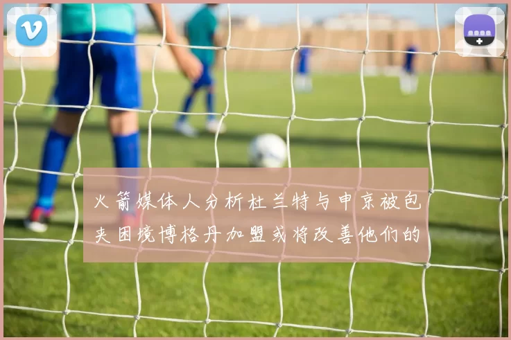火箭媒体人分析杜兰特与申京被包夹困境博格丹加盟或将改善他们的进攻空间