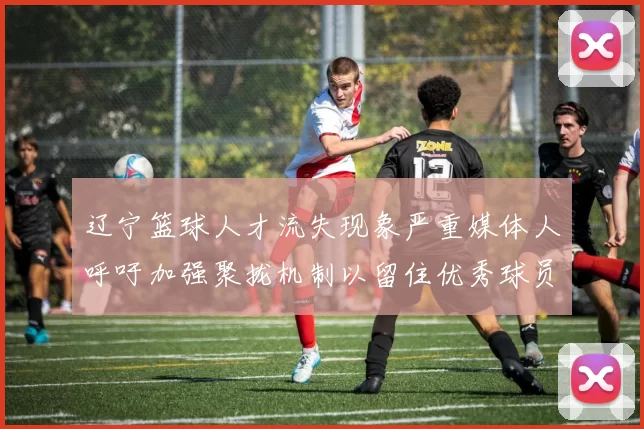 辽宁篮球人才流失现象严重媒体人呼吁加强聚拢机制以留住优秀球员