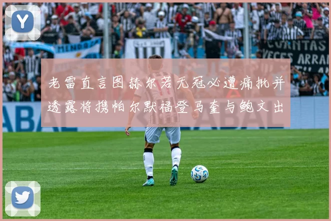 老雷直言图赫尔若无冠必遭痛批并透露将携帕尔默福登马奎与鲍文出战