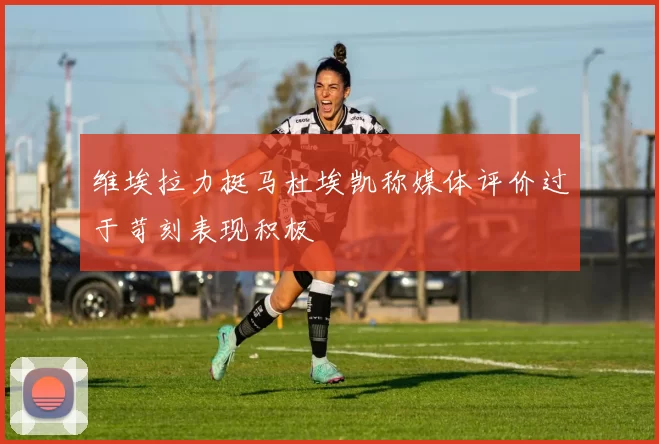 维埃拉力挺马杜埃凯称媒体评价过于苛刻表现积极