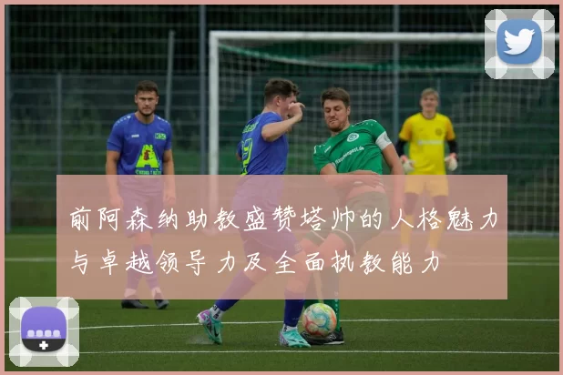 前阿森纳助教盛赞塔帅的人格魅力与卓越领导力及全面执教能力