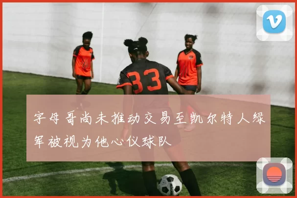 字母哥尚未推动交易至凯尔特人绿军被视为他心仪球队