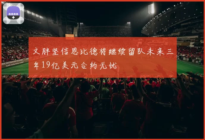 文胖坚信恩比德将继续留队未来三年19亿美元合约无忧