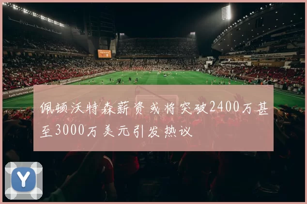 佩顿沃特森薪资或将突破2400万甚至3000万美元引发热议