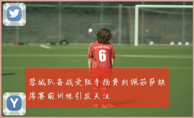 蓉城队备战受阻李扬费利佩茹萨缺席赛前训练引发关注