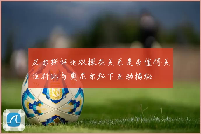 皮尔斯评论双探花关系是否值得关注科比与奥尼尔私下互动揭秘
