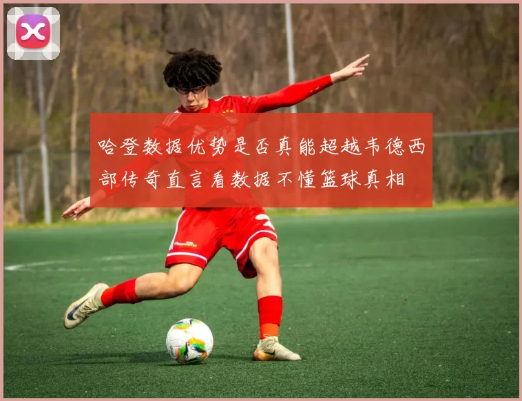 哈登数据优势是否真能超越韦德西部传奇直言看数据不懂篮球真相