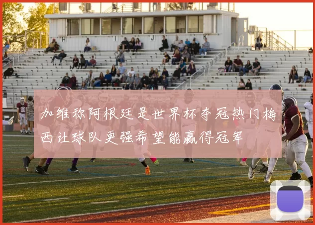 加维称阿根廷是世界杯夺冠热门梅西让球队更强希望能赢得冠军