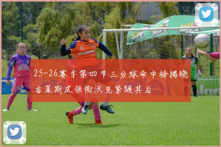 25-26赛季第四节三分球命中榜揭晓吉莱斯皮领衔沃克紧随其后