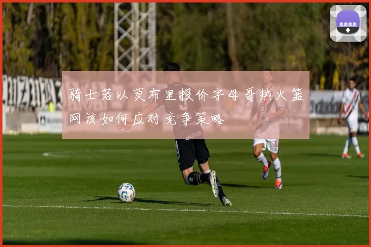 骑士若以莫布里报价字母哥热火篮网该如何应对竞争策略