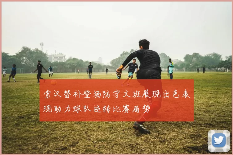 索汉替补登场防守文班展现出色表现助力球队逆转比赛局势