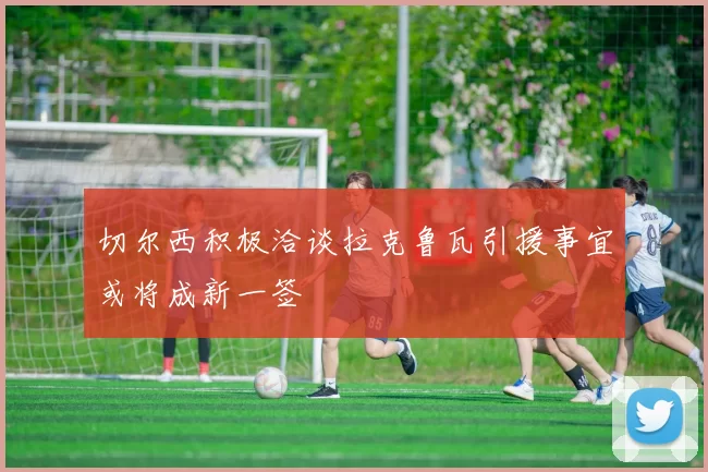 切尔西积极洽谈拉克鲁瓦引援事宜或将成新一签