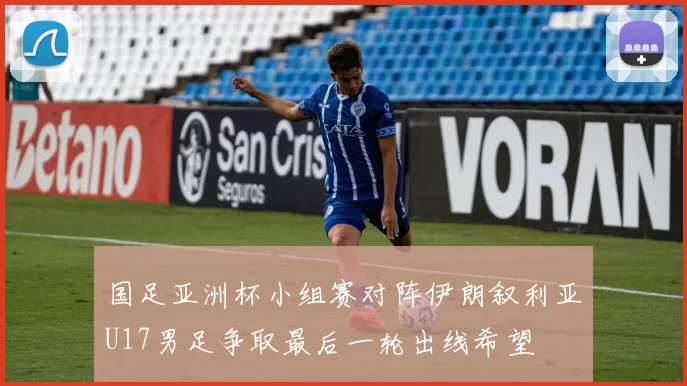 国足亚洲杯小组赛对阵伊朗叙利亚U17男足争取最后一轮出线希望