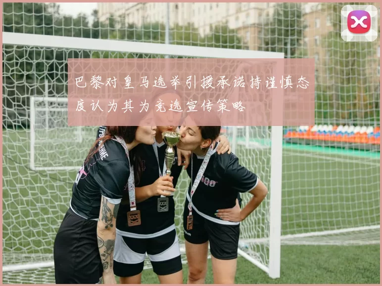 巴黎对皇马选举引援承诺持谨慎态度认为其为竞选宣传策略
