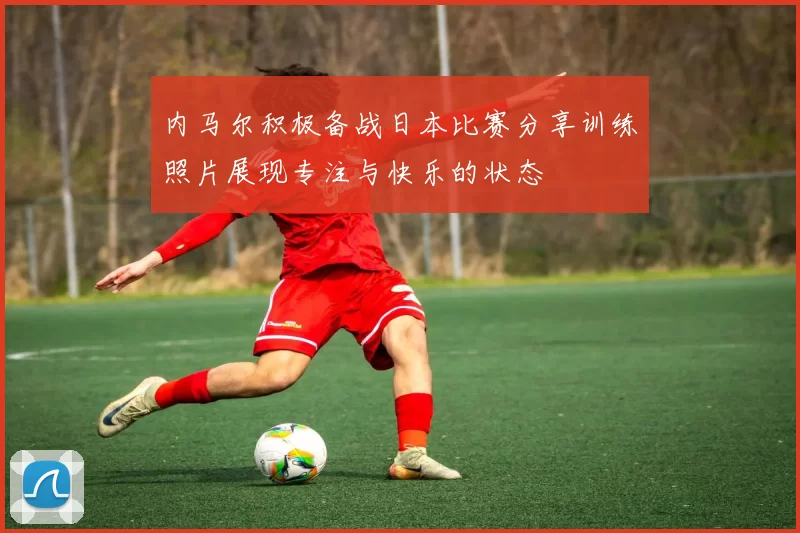 内马尔积极备战日本比赛分享训练照片展现专注与快乐的状态