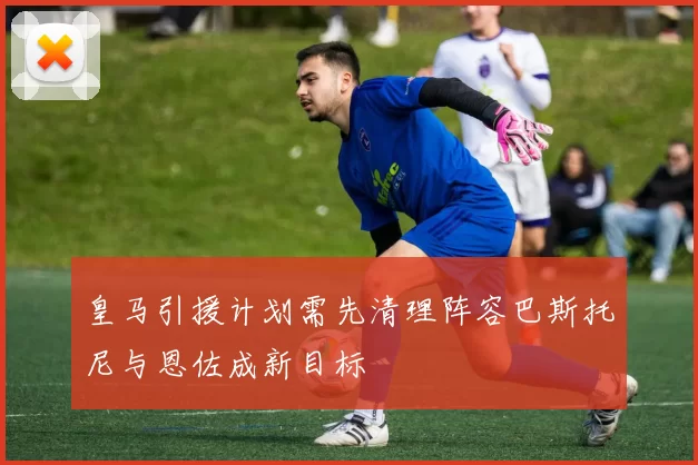 皇马引援计划需先清理阵容巴斯托尼与恩佐成新目标